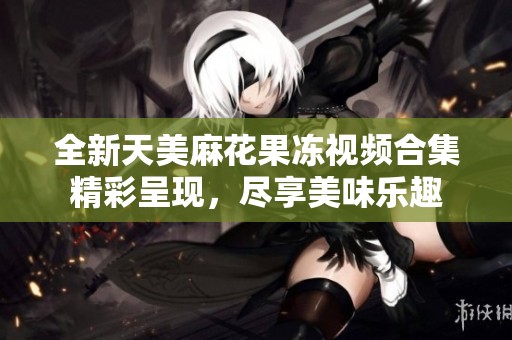 全新天美麻花果冻视频合集精彩呈现，尽享美味乐趣