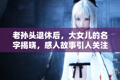 老孙头退休后，大女儿的名字揭晓，感人故事引人关注