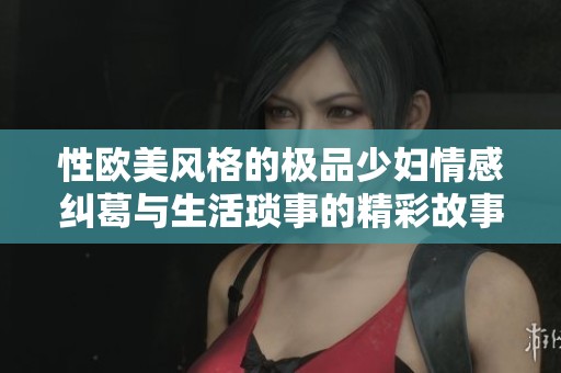 性欧美风格的极品少妇情感纠葛与生活琐事的精彩故事