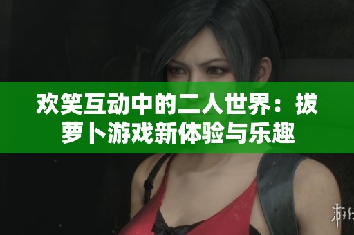 欢笑互动中的二人世界：拔萝卜游戏新体验与乐趣