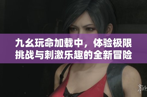 九幺玩命加载中，体验极限挑战与刺激乐趣的全新冒险