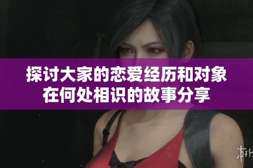探讨大家的恋爱经历和对象在何处相识的故事分享