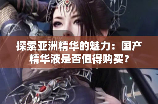 探索亚洲精华的魅力：国产精华液是否值得购买？
