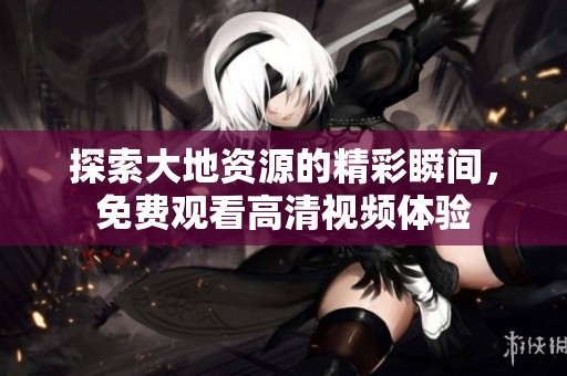 探索大地资源的精彩瞬间，免费观看高清视频体验