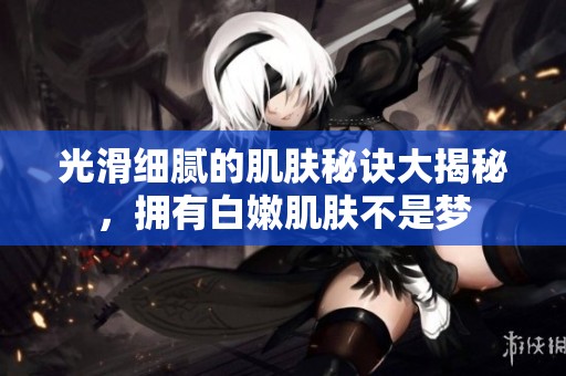 光滑细腻的肌肤秘诀大揭秘，拥有白嫩肌肤不是梦