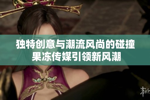 独特创意与潮流风尚的碰撞 果冻传媒引领新风潮