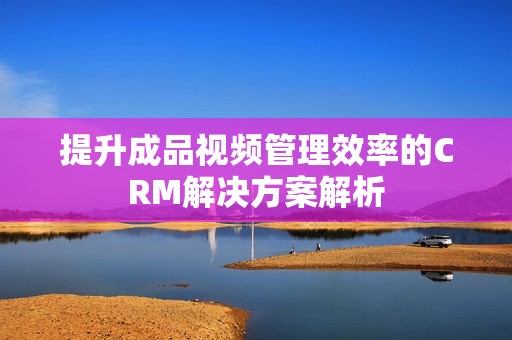 提升成品视频管理效率的CRM解决方案解析