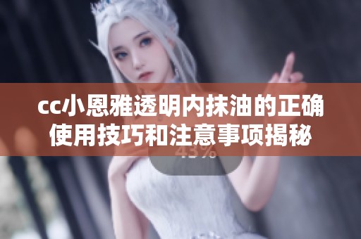 cc小恩雅透明内抹油的正确使用技巧和注意事项揭秘