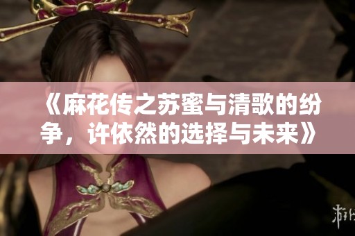 《麻花传之苏蜜与清歌的纷争，许依然的选择与未来》