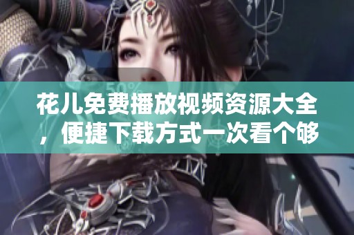 花儿免费播放视频资源大全，便捷下载方式一次看个够
