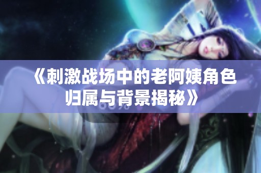 《刺激战场中的老阿姨角色归属与背景揭秘》
