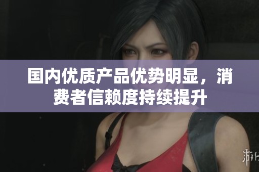 国内优质产品优势明显，消费者信赖度持续提升
