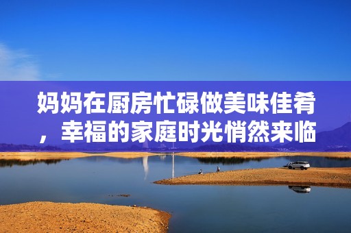 妈妈在厨房忙碌做美味佳肴，幸福的家庭时光悄然来临