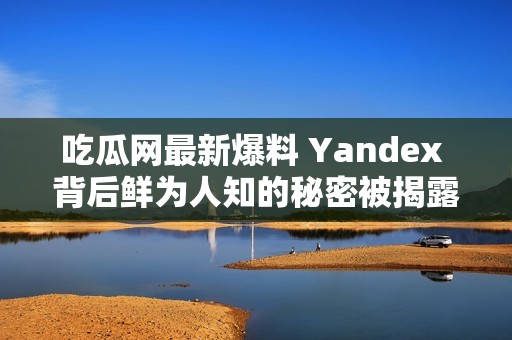 吃瓜网最新爆料 Yandex 背后鲜为人知的秘密被揭露