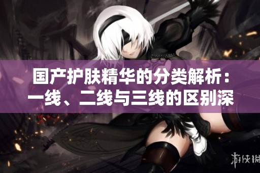 国产护肤精华的分类解析：一线、二线与三线的区别深入探讨
