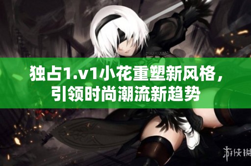 独占1.v1小花重塑新风格，引领时尚潮流新趋势