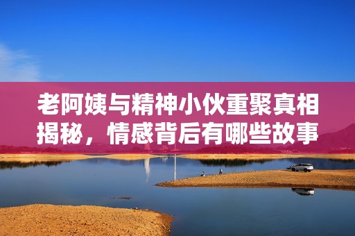 老阿姨与精神小伙重聚真相揭秘，情感背后有哪些故事