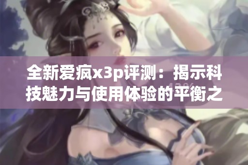 全新爱疯x3p评测：揭示科技魅力与使用体验的平衡之道