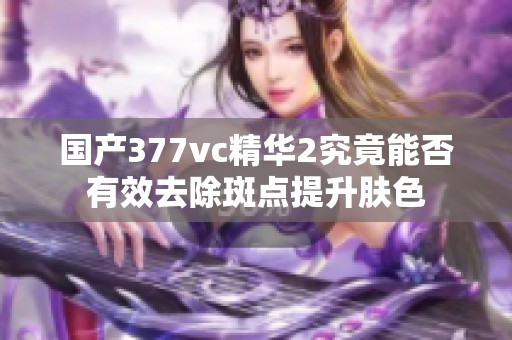 国产377vc精华2究竟能否有效去除斑点提升肤色