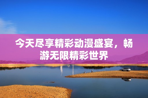 今天尽享精彩动漫盛宴，畅游无限精彩世界