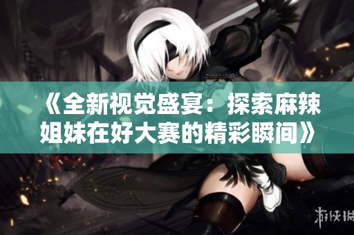 《全新视觉盛宴：探索麻辣姐妹在好大赛的精彩瞬间》
