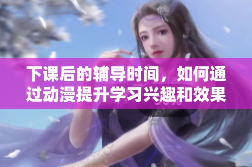 下课后的辅导时间，如何通过动漫提升学习兴趣和效果