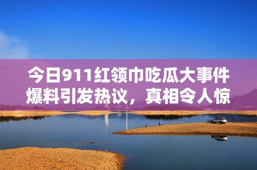 今日911红领巾吃瓜大事件爆料引发热议，真相令人惊讶