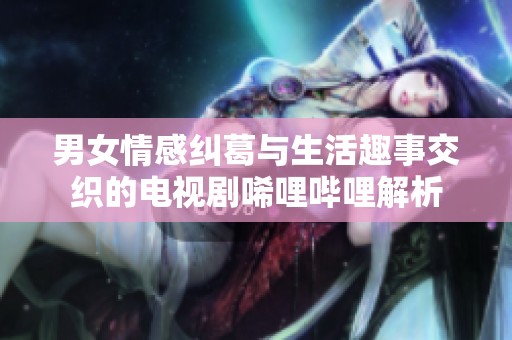 男女情感纠葛与生活趣事交织的电视剧唏哩哔哩解析