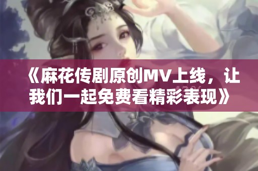 《麻花传剧原创MV上线，让我们一起免费看精彩表现》