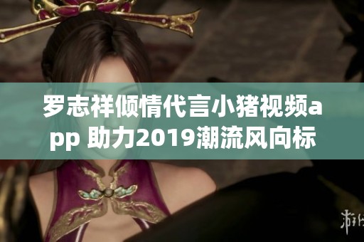 罗志祥倾情代言小猪视频app 助力2019潮流风向标