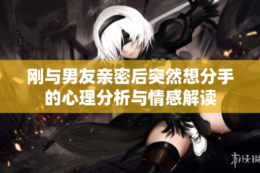 刚与男友亲密后突然想分手的心理分析与情感解读
