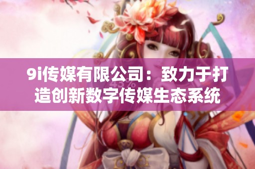 9i传媒有限公司：致力于打造创新数字传媒生态系统