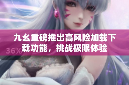 九幺重磅推出高风险加载下载功能，挑战极限体验