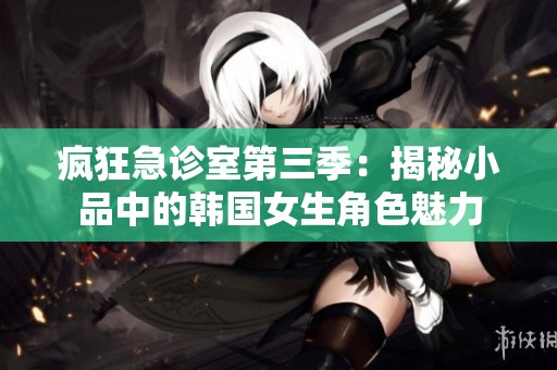 疯狂急诊室第三季：揭秘小品中的韩国女生角色魅力