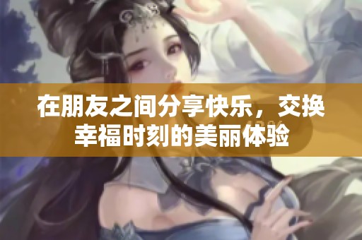 在朋友之间分享快乐，交换幸福时刻的美丽体验