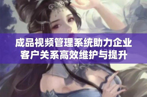 成品视频管理系统助力企业客户关系高效维护与提升