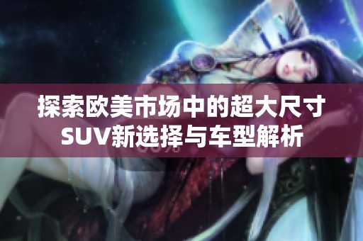 探索欧美市场中的超大尺寸SUV新选择与车型解析