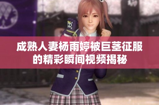 成熟人妻杨雨婷被巨茎征服的精彩瞬间视频揭秘
