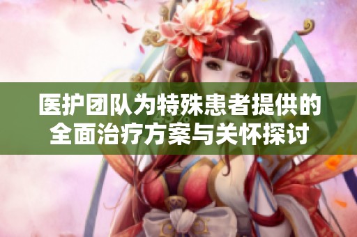 医护团队为特殊患者提供的全面治疗方案与关怀探讨