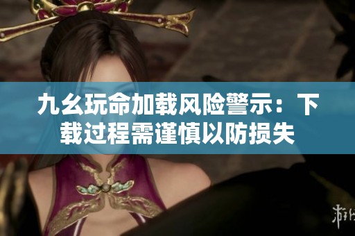九幺玩命加载风险警示：下载过程需谨慎以防损失