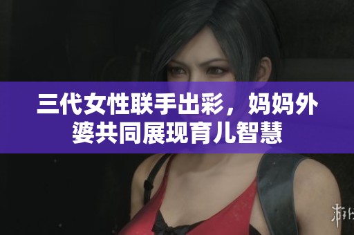 三代女性联手出彩，妈妈外婆共同展现育儿智慧