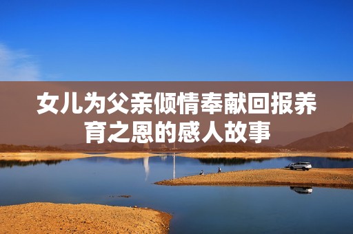 女儿为父亲倾情奉献回报养育之恩的感人故事