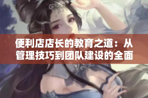 便利店店长的教育之道：从管理技巧到团队建设的全面探讨