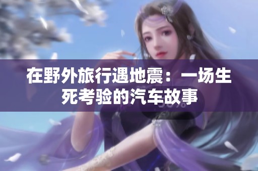 在野外旅行遇地震：一场生死考验的汽车故事
