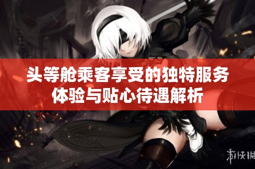 头等舱乘客享受的独特服务体验与贴心待遇解析