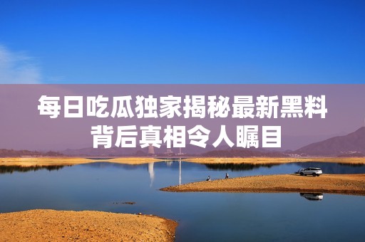 每日吃瓜独家揭秘最新黑料 背后真相令人瞩目