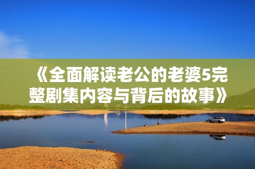 《全面解读老公的老婆5完整剧集内容与背后的故事》