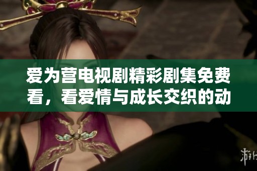 爱为营电视剧精彩剧集免费看，看爱情与成长交织的动人故事
