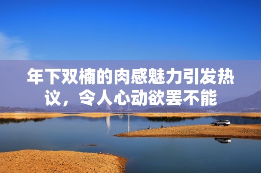 年下双楠的肉感魅力引发热议，令人心动欲罢不能
