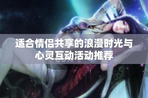 适合情侣共享的浪漫时光与心灵互动活动推荐